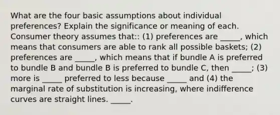 What are the four basic assumptions about individual​ preferences? Explain the significance or meaning of each. Consumer theory assumes​ that:: ​(1) preferences are _____​, which means that consumers are able to rank all possible​ baskets; ​(2) preferences are _____​, which means that if bundle A is preferred to bundle B and bundle B is preferred to bundle​ C, then _____​; ​(3) more is _____ preferred to less because _____ and ​(4) the marginal rate of substitution is increasing​, where indifference curves are straight lines. _____.