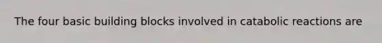 The four basic building blocks involved in catabolic reactions are