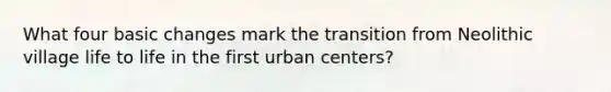 What four basic changes mark the transition from Neolithic village life to life in the first urban centers?