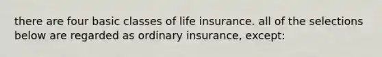 there are four basic classes of life insurance. all of the selections below are regarded as ordinary insurance, except: