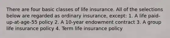 There are four basic classes of life insurance. All of the selections below are regarded as ordinary insurance, except: 1. A life paid-up-at-age-55 policy 2. A 10-year endowment contract 3. A group life insurance policy 4. Term life insurance policy