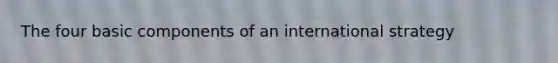 The four basic components of an international strategy