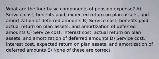 What are the four basic components of pension expense? A) Service cost, benefits paid, expected return on plan assets, and amortization of deferred amounts B) Service cost, benefits paid, actual return on plan assets, and amortization of deferred amounts C) Service cost, interest cost, actual return on plan assets, and amortization of deferred amounts D) Service cost, interest cost, expected return on plan assets, and amortization of deferred amounts E) None of these are correct.