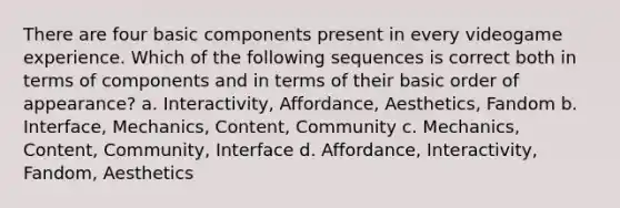 There are four basic components present in every videogame experience. Which of the following sequences is correct both in terms of components and in terms of their basic order of appearance? a. Interactivity, Affordance, Aesthetics, Fandom b. Interface, Mechanics, Content, Community c. Mechanics, Content, Community, Interface d. Affordance, Interactivity, Fandom, Aesthetics