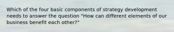 Which of the four basic components of strategy development needs to answer the question​ "How can different elements of our business benefit each​ other?"