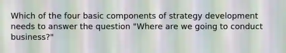 Which of the four basic components of strategy development needs to answer the question​ "Where are we going to conduct​ business?"