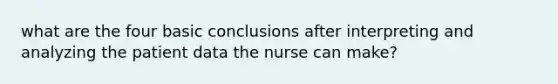 what are the four basic conclusions after interpreting and analyzing the patient data the nurse can make?