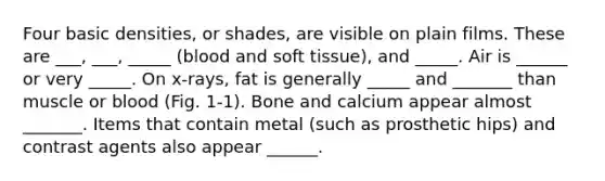 Four basic densities, or shades, are visible on plain films. These are ___, ___, _____ (blood and soft tissue), and _____. Air is ______ or very _____. On x-rays, fat is generally _____ and _______ than muscle or blood (Fig. 1-1). Bone and calcium appear almost _______. Items that contain metal (such as prosthetic hips) and contrast agents also appear ______.