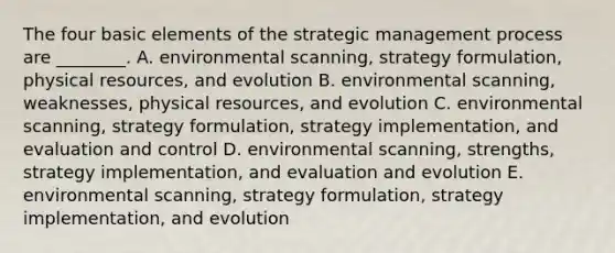 The four basic elements of the strategic management process are​ ________. A. environmental​ scanning, strategy​ formulation, physical​ resources, and evolution B. environmental​ scanning, weaknesses, physical​ resources, and evolution C. environmental​ scanning, strategy​ formulation, strategy​ implementation, and evaluation and control D. environmental​ scanning, strengths, strategy​ implementation, and evaluation and evolution E. environmental​ scanning, strategy​ formulation, strategy​ implementation, and evolution