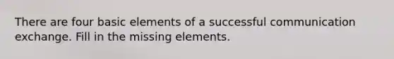 There are four basic elements of a successful communication exchange. Fill in the missing elements.