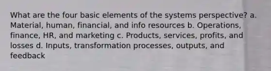 What are the four basic elements of the systems perspective? a. Material, human, financial, and info resources b. Operations, finance, HR, and marketing c. Products, services, profits, and losses d. Inputs, transformation processes, outputs, and feedback