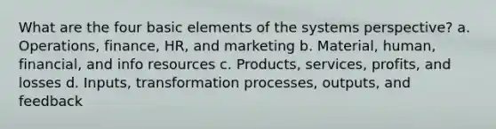 What are the four basic elements of the systems perspective? a. Operations, finance, HR, and marketing b. Material, human, financial, and info resources c. Products, services, profits, and losses d. Inputs, transformation processes, outputs, and feedback