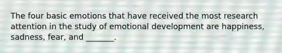 The four basic emotions that have received the most research attention in the study of emotional development are happiness, sadness, fear, and _______.