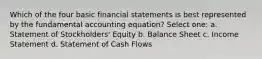 Which of the four basic financial statements is best represented by the fundamental accounting equation? Select one: a. Statement of Stockholders' Equity b. Balance Sheet c. Income Statement d. Statement of Cash Flows