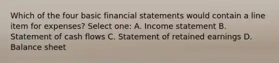 Which of the four basic financial statements would contain a line item for expenses? Select one: A. Income statement B. Statement of cash flows C. Statement of retained earnings D. Balance sheet