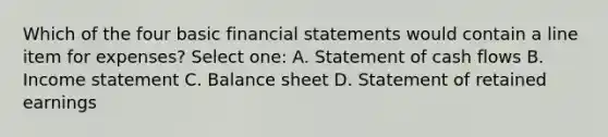 Which of the four basic financial statements would contain a line item for expenses? Select one: A. Statement of cash flows B. Income statement C. Balance sheet D. Statement of retained earnings