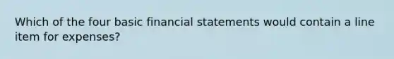 Which of the four basic financial statements would contain a line item for expenses?