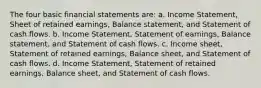 The four basic financial statements are: a. Income Statement, Sheet of retained earnings, Balance statement, and Statement of cash flows. b. Income Statement, Statement of earnings, Balance statement, and Statement of cash flows. c. Income sheet, Statement of retained earnings, Balance sheet, and Statement of cash flows. d. Income Statement, Statement of retained earnings, Balance sheet, and Statement of cash flows.