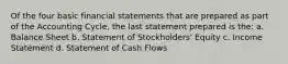 Of the four basic financial statements that are prepared as part of the Accounting Cycle, the last statement prepared is the: a. Balance Sheet b. Statement of Stockholders' Equity c. Income Statement d. Statement of Cash Flows