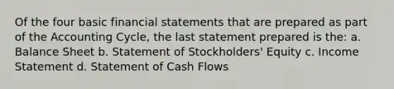 Of the four basic financial statements that are prepared as part of the Accounting Cycle, the last statement prepared is the: a. Balance Sheet b. Statement of Stockholders' Equity c. Income Statement d. Statement of Cash Flows