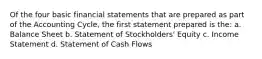 Of the four basic financial statements that are prepared as part of the Accounting Cycle, the first statement prepared is the: a. Balance Sheet b. Statement of Stockholders' Equity c. Income Statement d. Statement of Cash Flows