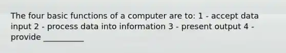 The four basic functions of a computer are to: 1 - accept data input 2 - process data into information 3 - present output 4 - provide __________