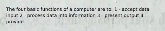 The four basic functions of a computer are to: 1 - accept data input 2 - process data into information 3 - present output 4 - provide