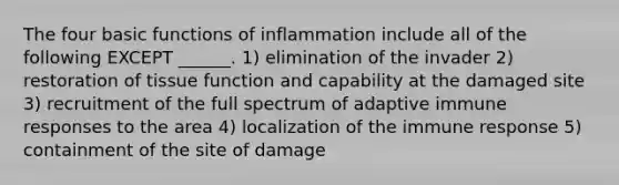 The four basic functions of inflammation include all of the following EXCEPT ______. 1) elimination of the invader 2) restoration of tissue function and capability at the damaged site 3) recruitment of the full spectrum of adaptive immune responses to the area 4) localization of the immune response 5) containment of the site of damage