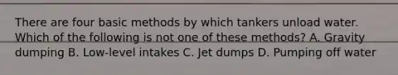 There are four basic methods by which tankers unload water. Which of the following is not one of these methods? A. Gravity dumping B. Low-level intakes C. Jet dumps D. Pumping off water