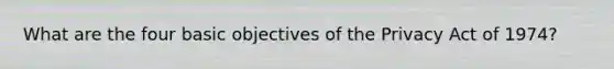 What are the four basic objectives of the Privacy Act of 1974?