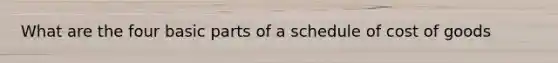 What are the four basic parts of a schedule of cost of goods