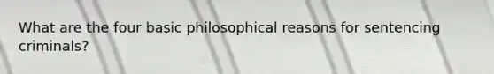 What are the four basic philosophical reasons for sentencing criminals?