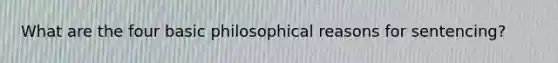 What are the four basic philosophical reasons for sentencing?