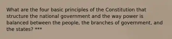 What are the four basic principles of the Constitution that structure the national government and the way power is balanced between the people, the branches of government, and the states? ***