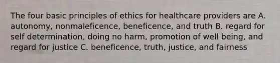 The four basic principles of ethics for healthcare providers are A. autonomy, nonmaleficence, beneficence, and truth B. regard for self determination, doing no harm, promotion of well being, and regard for justice C. beneficence, truth, justice, and fairness