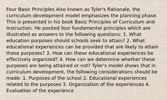 Four Basic Principles Also known as Tyler's Rationale, the curriculum development model emphasizes the planning phase. This is presented in his book Basic Principles of Curriculum and Instruction. He posited four fundamental principles which are illustrated as answers to the following questions: 1. What education purposes should schools seek to attain? 2. What educational experiences can be provided that are likely to attain these purposes? 3. How can these educational experiences be effectively organized? 4. How can we determine whether these purposes are being attained or not? Tyler's model shows that in curriculum development, the following considerations should be made: 1. Purposes of the school 2. Educational experiences related to the purposes 3. Organization of the experiences 4. Evaluation of the experience