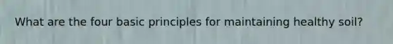 What are the four basic principles for maintaining healthy soil?