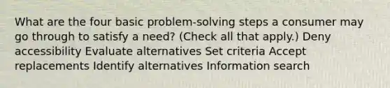 What are the four basic problem-solving steps a consumer may go through to satisfy a need? (Check all that apply.) Deny accessibility Evaluate alternatives Set criteria Accept replacements Identify alternatives Information search