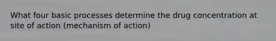 What four basic processes determine the drug concentration at site of action (mechanism of action)