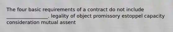 The four basic requirements of a contract do not include _________________. legality of object promissory estoppel capacity consideration mutual assent