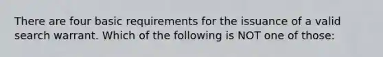 There are four basic requirements for the issuance of a valid search warrant. Which of the following is NOT one of those: