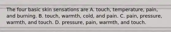 The four basic skin sensations are A. touch, temperature, pain, and burning. B. touch, warmth, cold, and pain. C. pain, pressure, warmth, and touch. D. pressure, pain, warmth, and touch.