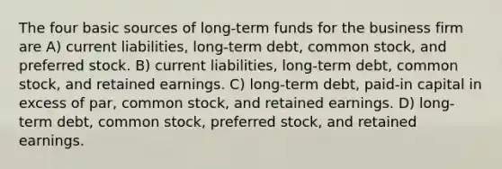 The four basic sources of long-term funds for the business firm are A) current liabilities, long-term debt, common stock, and preferred stock. B) current liabilities, long-term debt, common stock, and retained earnings. C) long-term debt, paid-in capital in excess of par, common stock, and retained earnings. D) long-term debt, common stock, preferred stock, and retained earnings.