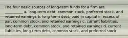 The four basic sources of long-term funds for a firm are __________ a. long-term debt, common stock, preferred stock, and retained earnings b. long-term debt, paid-in capital in excess of par, common stock, and retained earnings c. current liabilities, long-term debt, common stock, and retained earnings d. current liabilities, long-term debt, common stock, and preferred stock