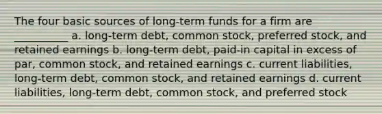 The four basic sources of long-term funds for a firm are __________ a. long-term debt, common stock, preferred stock, and retained earnings b. long-term debt, paid-in capital in excess of par, common stock, and retained earnings c. current liabilities, long-term debt, common stock, and retained earnings d. current liabilities, long-term debt, common stock, and preferred stock