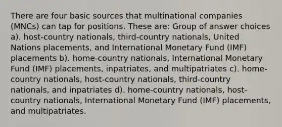 There are four basic sources that multinational companies (MNCs) can tap for positions. These are: Group of answer choices a). host-country nationals, third-country nationals, United Nations placements, and International Monetary Fund (IMF) placements b). home-country nationals, International Monetary Fund (IMF) placements, inpatriates, and multipatriates c). home-country nationals, host-country nationals, third-country nationals, and inpatriates d). home-country nationals, host-country nationals, International Monetary Fund (IMF) placements, and multipatriates.