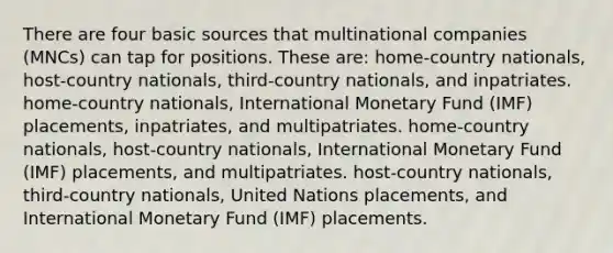 There are four basic sources that multinational companies (MNCs) can tap for positions. These are: home-country nationals, host-country nationals, third-country nationals, and inpatriates. home-country nationals, International Monetary Fund (IMF) placements, inpatriates, and multipatriates. home-country nationals, host-country nationals, International Monetary Fund (IMF) placements, and multipatriates. host-country nationals, third-country nationals, United Nations placements, and International Monetary Fund (IMF) placements.