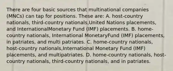 There are four basic sources that multinational companies (MNCs) can tap for positions. These are: A. host-country nationals, third-country nationals,United Nations placements, and InternationalMonetary Fund (IMF) placements. B. home-country nationals, International MonetaryFund (IMF) placements, in patriates, and multi patriates. C. home-country nationals, host-country nationals,International Monetary Fund (IMF) placements, and multipatriates. D. home-country nationals, host-country nationals, third-country nationals, and in patriates.