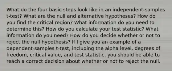 What do the four basic steps look like in an independent-samples t-test? What are the null and alternative hypotheses? How do you find the critical region? What information do you need to determine this? How do you calculate your test statistic? What information do you need? How do you decide whether or not to reject the null hypothesis? If I give you an example of a dependent-samples t-test, including the alpha level, degrees of freedom, critical value, and test statistic, you should be able to reach a correct decision about whether or not to reject the null.