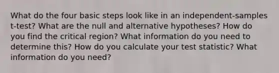 What do the four basic steps look like in an independent-samples t-test? What are the null and alternative hypotheses? How do you find the critical region? What information do you need to determine this? How do you calculate your test statistic? What information do you need?